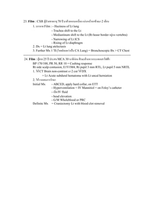 23. Film : CXR ผูปวยชายอายุ 70 ป มาดวยหอบเหนื่อย แนนหนาอกซายมา 2 เดือน
1. บรรยาย Film : - Haziness of Lt lung
- Trachea shift to the Lt
- Mediastinum shift to the Lt (Rt heasr border อยูบน vertebra)
- Narrowing of Lt ICS
- Rising of Lt diaphragm
2. Dx = Lt lung atelectasis
3. Further Mx 1 วิธี (โจทยเฉลยวาเปน CA Lung) = Bronchoscopic Bx > CT Chest
-------------------------------------------------------------------------------------------------------
24. Film : ผูชาย 25 ป ประสบ MCA 30 นาทีกอน ศีรษะดานขวากระแทกเสาไฟฟา
BP 170/100, PR 50, RR 10 = Cushing response
Rt side scalp contusion, E1V1M4, Rt pupil 3 mm RTL, Lt pupil 5 mm NRTL
1. ให CT Brain non-contrast มา 2 cut ให DX
= Lt Acute subdural hematoma with Lt uncal herniation
2. ใหวางแผนการรักษา
Initial Mx - ABCED, apply hard collar, on ETT
- Hyperventilation + IV Mannitiol + on Foley’s catheter
- เปด IV fluid
- head elevation
- G/M Wholeblood or PRC
Definite Mx = Craniectomy Lt with blood clot removal
 
