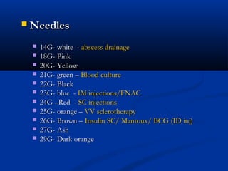  Needles
Needles
 14G- white -
14G- white - abscess drainage
abscess drainage
 18G- Pink
18G- Pink
 20G- Yellow
20G- Yellow
 21G- green –
21G- green – Blood culture
Blood culture
 22G- Black
22G- Black
 23G- blue -
23G- blue - IM injections/FNAC
IM injections/FNAC
 24G –Red -
24G –Red - SC injections
SC injections
 25G- orange –
25G- orange – VV sclerotherapy
VV sclerotherapy
 26G- Brown –
26G- Brown – Insulin SC/ Mantoux/ BCG (ID inj)
Insulin SC/ Mantoux/ BCG (ID inj)
 27G- Ash
27G- Ash
 29G- Dark orange
29G- Dark orange
 