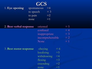 GCS
GCS
1.
1. Eye opening
Eye opening spontaneous
spontaneous =4
=4
to speech
to speech = 3
= 3
to pain
to pain =2
=2
none
none =1
=1
2.
2. Best verbal response
Best verbal response oriented
oriented = 5
= 5
confused
confused = 4
= 4
inappropriate
inappropriate = 3
= 3
incomprehensible
incomprehensible = 2
= 2
None
None = 1
= 1
3.
3. Best motor response
Best motor response obeying
obeying = 6
= 6
localizing
localizing =5
=5
withdrawing
withdrawing =4
=4
flexing
flexing =3
=3
extending
extending =2
=2
none
none =1
=1
 