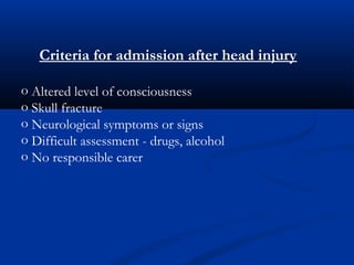 Criteria for admission after head injury
o Altered level of consciousness
o Skull fracture
o Neurological symptoms or signs
o Difficult assessment - drugs, alcohol
o No responsible carer
 