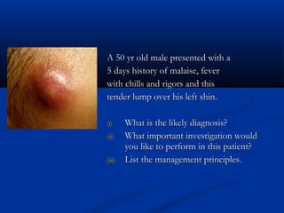 A 50 yr old male presented with a
A 50 yr old male presented with a
5 days history of malaise, fever
5 days history of malaise, fever
with chills and rigors and this
with chills and rigors and this
tender lump over his left shin.
tender lump over his left shin.
(i)
(i) What is the likely diagnosis?
What is the likely diagnosis?
(ii)
(ii) What important investigation would
What important investigation would
you like to perform in this patient?
you like to perform in this patient?
(iii)
(iii) List the management principles.
List the management principles.
 