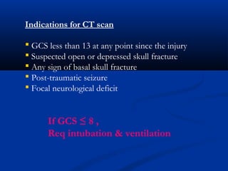 Indications for CT scan
 GCS less than 13 at any point since the injury
 Suspected open or depressed skull fracture
 Any sign of basal skull fracture
 Post-traumatic seizure
 Focal neurological deficit
If GCS ≤ 8 ,
Req intubation & ventilation
 