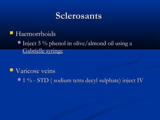 Sclerosants
Sclerosants
 Haemorrhoids
Haemorrhoids
 Inject 5 % phenol in olive/almond oil using a
Inject 5 % phenol in olive/almond oil using a
Gabrielle syringe
Gabrielle syringe
 Varicose veins
Varicose veins
 1 % - STD ( sodium tetra decyl sulphate) inject IV
1 % - STD ( sodium tetra decyl sulphate) inject IV
 