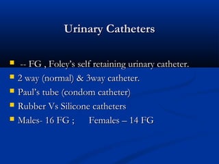 Urinary Catheters
Urinary Catheters
 -- FG , Foley’s self retaining urinary catheter.
-- FG , Foley’s self retaining urinary catheter.
 2 way (normal) & 3way catheter.
2 way (normal) & 3way catheter.
 Paul’s tube (condom catheter)
Paul’s tube (condom catheter)
 Rubber Vs Silicone catheters
Rubber Vs Silicone catheters
 Males- 16 FG ; Females – 14 FG
Males- 16 FG ; Females – 14 FG
 