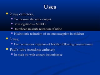 Uses
Uses
 2 way catheters,
2 way catheters,
 To measure the urine output
To measure the urine output
 investigations – MCUG
investigations – MCUG
 to relieve an acute retention of urine
to relieve an acute retention of urine
 Hydrostatic reduction of an intussuception in children
Hydrostatic reduction of an intussuception in children
 3 way,
3 way,
 For continuous irrigation of bladder following prostatectomy
For continuous irrigation of bladder following prostatectomy
 Paul’s tube (condom catheter)
Paul’s tube (condom catheter)
 In male pts with urinary incontinence
In male pts with urinary incontinence
 