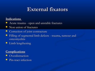 External fixators
External fixators
Indications
Indications
 Acute trauma - open and unstable fractures
Acute trauma - open and unstable fractures
 Non union of fractures
Non union of fractures
 Correction of joint contracture
Correction of joint contracture
 Filling of segmental limb defects - trauma, tumour and
Filling of segmental limb defects - trauma, tumour and
osteomyelitis
osteomyelitis
 Limb lengthening
Limb lengthening
Complications
Complications
 Overdistraction
Overdistraction
 Pin-tract infection
Pin-tract infection
 