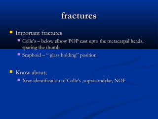 fractures
fractures
 Important fractures
Important fractures
 Colle’s – below elbow POP cast upto the metacarpal heads,
Colle’s – below elbow POP cast upto the metacarpal heads,
sparing the thumb
sparing the thumb
 Scaphoid – “ glass holding” position
Scaphoid – “ glass holding” position
 Know about;
Know about;
 Xray identification of Colle’s ,supracondylar, NOF
Xray identification of Colle’s ,supracondylar, NOF
 