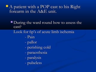  A patient with a POP cast to his Right
A patient with a POP cast to his Right
forearm in the A&E unit.
forearm in the A&E unit.
 During the ward round how to assess the
During the ward round how to assess the
cast?
cast?
Look for 6p’s of acute limb ischemia
Look for 6p’s of acute limb ischemia
- Pain
- Pain
- pallor
- pallor
- perishing cold
- perishing cold
- paraesthesia
- paraesthesia
- paralysis
- paralysis
- pulseless
- pulseless
 