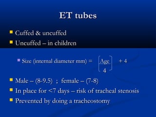 ET tubes
ET tubes
 Cuffed & uncuffed
Cuffed & uncuffed
 Uncuffed – in children
Uncuffed – in children
 Size (internal diameter mm) = Age
Size (internal diameter mm) = Age + 4
+ 4
4
4
 Male – (8-9.5) ; female – (7-8)
Male – (8-9.5) ; female – (7-8)
 In place for <7 days – risk of tracheal stenosis
In place for <7 days – risk of tracheal stenosis
 Prevented by doing a tracheostomy
Prevented by doing a tracheostomy
 