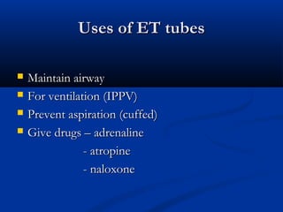 Uses of ET tubes
Uses of ET tubes
 Maintain airway
Maintain airway
 For ventilation (IPPV)
For ventilation (IPPV)
 Prevent aspiration (cuffed)
Prevent aspiration (cuffed)
 Give drugs – adrenaline
Give drugs – adrenaline
- atropine
- atropine
- naloxone
- naloxone
 
