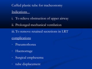 Cuffed plastic tube for tracheostomy
Indications
i. To relieve obstruction of upper airway
ii. Prolonged mechanical ventilation
iii.To remove retained secretions in LRT
complications
- Pneumothorax
- Haemorrage
- Surgical emphesema
- tube displacement
 