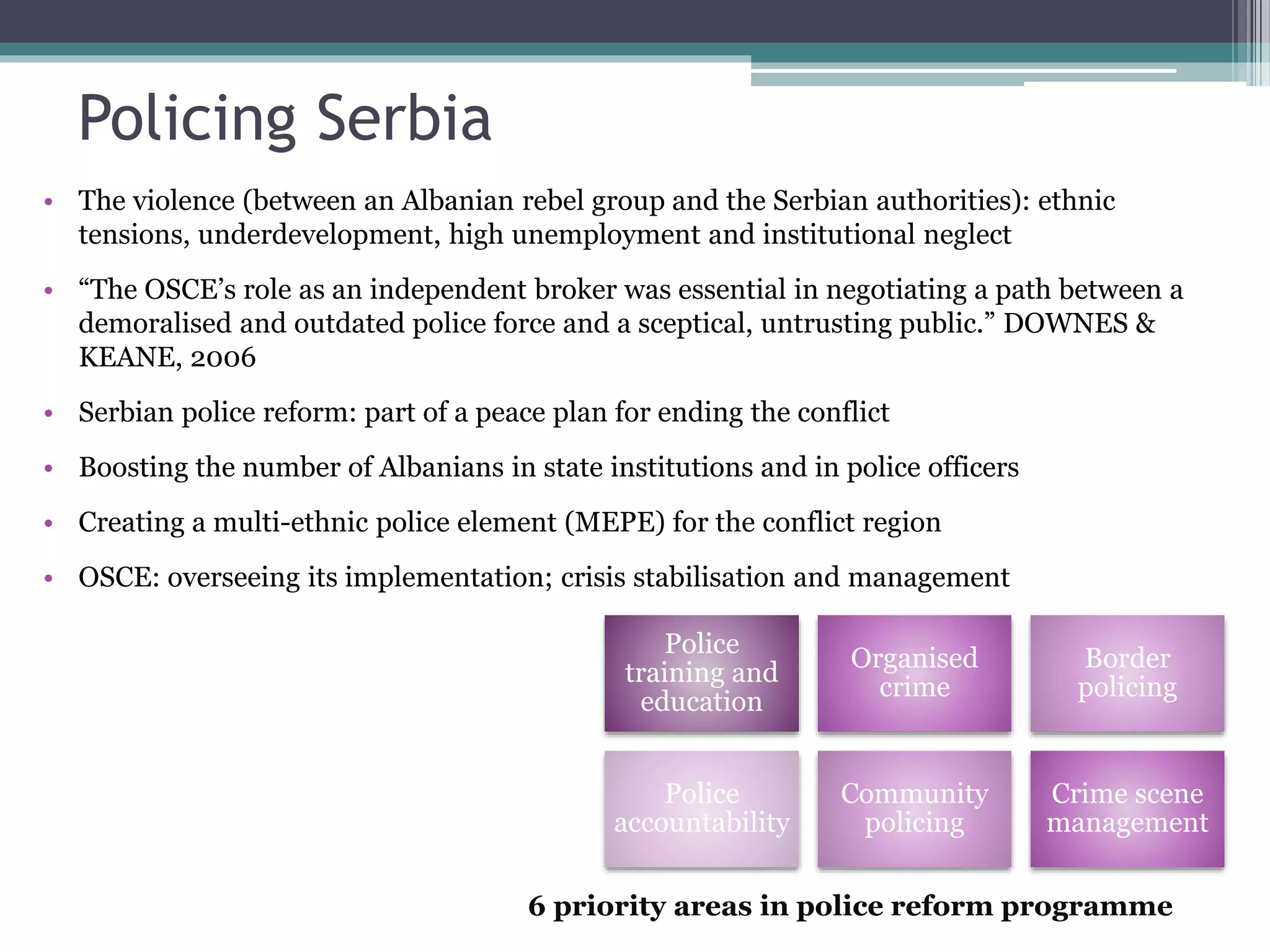 Policing Serbia
• The violence (between an Albanian rebel group and the Serbian authorities): ethnic
tensions, underdevelopment, high unemployment and institutional neglect
• “The OSCE’s role as an independent broker was essential in negotiating a path between a
demoralised and outdated police force and a sceptical, untrusting public.” DOWNES &
KEANE, 2006
• Serbian police reform: part of a peace plan for ending the conflict
• Boosting the number of Albanians in state institutions and in police officers
• Creating a multi-ethnic police element (MEPE) for the conflict region
• OSCE: overseeing its implementation; crisis stabilisation and management
Police
training and
education
Organised
crime
Border
policing
Police
accountability
Community
policing
Crime scene
management
6 priority areas in police reform programme
 