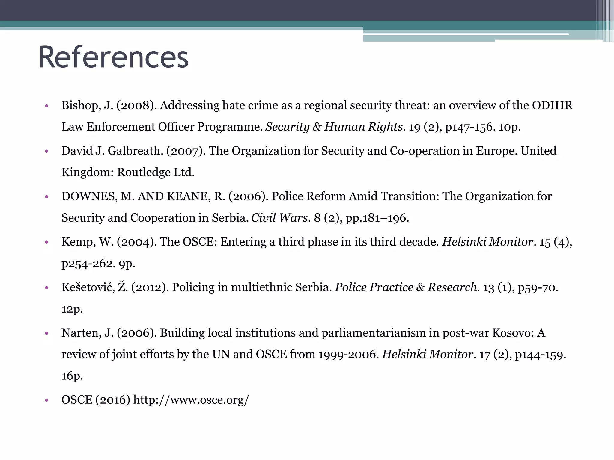 References
• Bishop, J. (2008). Addressing hate crime as a regional security threat: an overview of the ODIHR
Law Enforcement Officer Programme. Security & Human Rights. 19 (2), p147-156. 10p.
• David J. Galbreath. (2007). The Organization for Security and Co-operation in Europe. United
Kingdom: Routledge Ltd.
• DOWNES, M. AND KEANE, R. (2006). Police Reform Amid Transition: The Organization for
Security and Cooperation in Serbia. Civil Wars. 8 (2), pp.181–196.
• Kemp, W. (2004). The OSCE: Entering a third phase in its third decade. Helsinki Monitor. 15 (4),
p254-262. 9p.
• Kešetović, Ž. (2012). Policing in multiethnic Serbia. Police Practice & Research. 13 (1), p59-70.
12p.
• Narten, J. (2006). Building local institutions and parliamentarianism in post-war Kosovo: A
review of joint efforts by the UN and OSCE from 1999-2006. Helsinki Monitor. 17 (2), p144-159.
16p.
• OSCE (2016) http://www.osce.org/
 