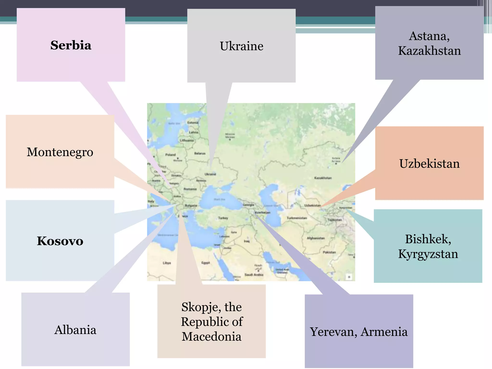 Uzbekistan
Bishkek,
Kyrgyzstan
Yerevan, Armenia
Ukraine
Astana,
KazakhstanSerbia
Skopje, the
Republic of
Macedonia
Montenegro
Kosovo
Albania
 