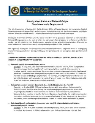  
                                                               
                              Immigration Status and National Origin

                                                                      
                                 Discrimination in Employment
  
                                                                
The  U.S.  Department  of  Justice,  Civil  Rights  Division,  Office  of  Special  Counsel  for  Immigration‐Related 
Unfair  Employment  Practices  (OSC)  works  to  ensure  that  employers  do  not  discriminate  against  individuals 
who are permitted to work in the U.S. based on their immigration status or national origin.   
 
Employers  discriminate  on  these  unlawful  bases  when  they  fail  to  give  equal  treatment  to  workers  in  the 
hiring  and  firing  process  on  the  basis  of  where  the  workers  are  from  or  appear  to  be  from,  or  whether  the 
workers  are  U.S.  citizens  or  not.   Employers  may  also  discriminate  when  they  treat  workers  differently  on 
these bases in the Form I‐9 and E‐Verify employment eligibility verification processes.  
 
OSC vigorously investigates and prosecutes such claims of discrimination.  Employers found to be engaging 
in  discriminatory  activity  may  be  required  to  pay  civil  penalties  and  any  appropriate  back  pay  to  injured 
parties.      
                                                                
AN EMPLOYER MAY BE DISCRIMINATING ON THE BASIS OF IMMIGRATION STATUS OR NATIONAL 
ORIGIN IN EMPLOYMENT IF AN EMPLOYER: 
 
o	 Demands specific documents from a worker 
          Example:  In May 2011, OSC reached a settlement that provided for $45,760 in civil penalties 
          from an employer that had a policy of requiring newly‐hired non‐U.S. citizen workers to 
          produce specific government‐issued documentation before they were permitted to begin work, 
          while U.S. citizen new hires were permitted to present their choice of documents to satisfy the 
          Form I‐9 process and to begin employment.  For example, lawful permanent residents were not 
          permitted to begin work unless they presented  “green” cards, even if they had presented valid 
          driver’s licenses and unrestricted social security cards.     
                
o	 Asks certain workers for more documents than needed to complete the Form I‐9  
          Example:  In October 2010, OSC reached a settlement with an employer that provided for 
          $257,000 in civil penalties after finding the employer engaged in a pattern and practice of 
          requiring naturalized U.S. citizen workers and non‐U.S. citizen workers to produce more 
          documents than required by law for the Form I‐9 process.  Specifically, the employer demanded 
          that non‐U.S. citizens produce a List A document after having already presented List B and List C 
          documents, while permitting native born U.S. citizens to choose which documents to present. 
  
o	 Rejects valid work authorization documents from non‐U.S. citizens but accepts the same 
     documents from U.S. citizens 
          Example:  In June 2010, OSC reached a settlement providing for $8,586 in back pay to two non‐
          U.S. citizen workers and $2,200 in civil penalties after finding the employer rejected their 
 