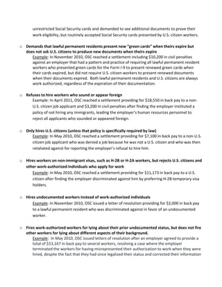 ?
?

       unrestricted?Social?Security?cards?and?demanded?to?see?additional?documents?to?prove?their?
       work?eligibility,?but?routinely?accepted?Social?Security?cards?presented?by?U.S.?citizen?workers.??
  ?
o Demands?that?lawful?permanent?residents?present?new?green?cards?when?theirs?expire?but?
  does?not?ask?U.S.?citizens?to?produce?new?documents?when?theirs?expire?
      Example:?In?November?2010,?OSC?reached?a?settlement?including?$10,200?in?civil?penalties?
      against?an?employer?that?had?a?pattern?and?practice?of?requiring?all?lawful?permanent?resident?
      workers?who?presented?green?cards?for?the?Form?I\9?to?present?renewed?green?cards?when?
      their?cards?expired,?but?did?not?require?U.S.?citizen?workers?to?present?renewed?documents?
      when?their?documents?expired.??Both?lawful?permanent?residents?and?U.S.?citizens?are?always?
      work?authorized,?regardless?of?the?expiration?of?their?documentation.???
      ?
o Refuses?to?hire?workers?who?sound?or?appear?foreign?
      Example:?In?April?2011,?OSC?reached?a?settlement?providing?for?$18,550?in?back?pay?to?a?non\
      U.S.?citizen?job?applicant?and?$3,200?in?civil?penalties?after?finding?the?employer?instituted?a?
      policy?of?not?hiring?any?immigrants,?leading?the?employers?human?resources?personnel?to?
      reject?all?applicants?who?sounded?or?appeared?foreign.??
      ?
o Only?hires?U.S.?citizens?(unless?that?policy?is?specifically?required?by?law)?
      Example:?In?May?2010,?OSC?reached?a?settlement?providing?for?$7,100?in?back?pay?to?a?non\U.S.?
      citizen?job?applicant?who?was?denied?a?job?because?he?was?not?a?U.S.?citizen?and?who?was?then?
      retaliated?against?for?reporting?the?employers?refusal?to?hire?him.??
      ?
o Hires?workers?on?non\immigrant?visas,?such?as?H\2B?or?H\2A?workers,?but?rejects?U.S.?citizens?and?
  other?work\authorized?individuals?who?apply?for?work?
      Example:?In?May?2010,?OSC?reached?a?settlement?providing?for?$11,173?in?back?pay?to?a?U.S.?
      citizen?after?finding?the?employer?discriminated?against?him?by?preferring?H\2B?temporary?visa?
      holders.?
      ?
o Hires?undocumented?workers?instead?of?work\authorized?individuals?
      Example:?In?November?2010,?OSC?issued?a?letter?of?resolution?providing?for?$2,000?in?back?pay?
      to?a?lawful?permanent?resident?who?was?discriminated?against?in?favor?of?an?undocumented?
      worker.?
      ?
o Fires?work\authorized?workers?for?lying?about?their?prior?undocumented?status,?but?does?not?fire?
  other?workers?for?lying?about?different?aspects?of?their?background.?
      Example:??In?May?2010,?OSC?issued?letters?of?resolution?after?an?employer?agreed?to?provide?a?
      total?of?$13,167?in?back?pay?to?several?workers,?resolving?a?case?where?the?employer?
      terminated?the?workers?for?having?misrepresented?their?authorization?to?work?when?they?were?
      hired,?despite?the?fact?that?they?had?since?legalized?their?status?and?corrected?their?information?
 