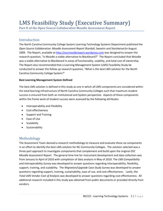NCCCS : Learning Technology Systems 1 | P a g e
LMS Feasibility Study (Executive Summary)
Part II of the Open Source Collaborative Moodle Assessment Report
Introduction
The North Carolina Community College System Learning Technology Systems Department published the
Open Source Collaborative: Moodle Assessment Report (Randall, Sweetin and Steinbeiser)in August
2009. The Report, available at http://oscmoodlereport.wordpress.com was designed to answer the
research question, "Is Moodle a viable alternative to Blackboard?" The Report concluded that Moodle
was a viable alternative to Blackboard in areas of functionality, usability, and total cost of ownership.
The Report also recommended that a Learning Management System (LMS) Feasibility Study be
conducted to answer the follow up research question, "What is the best LMS solution for the North
Carolina Community College System?"
Best Learning Management System Defined
The best LMS solution is defined in this study as one in which all LMS components are considered within
the total learning infrastructure of North Carolina Community Colleges such that maximum student
success is ensured from both an institutional and System perspective. Aspects of these components
within the frame work of student success were assessed by the following attributes:
• Interoperability and Flexibility
• Cost effectiveness
• Support and Training
• Ease of Use
• Scalability
• Sustainability
Methodology
The Assessment Team devised a research methodology to measure and evaluate these six components
in an effort to identify the best LMS solution for NC Community Colleges. The solution selected was a
three-part approach to investigate components that complement and build upon the original OSC
Moodle Assessment Report. The general time line for instrument development and data collection was
from January to April of 2010 with completion of data analysis in May of 2010. The LMS Compatibility
and Interoperability Survey was developed to answer questions regarding interoperability, flexibility,
support, training, and scalability. The Migration/Upgrade Case Study Survey was developed to answer
questions regarding support, training, sustainability, ease of use, and cost effectiveness. Lastly, the
Total LMS Vendor Cost of Analysis was developed to answer questions regarding cost effectiveness. All
additional research included in this study was obtained from public documents or provided directly from
vendors.
 