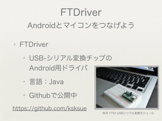 FTDriver
        Androidとマイコンをつなげよう

✦   FTDriver
    ✦   USB-シリアル変換チップの
        Android用ドライバ
    ✦   言語：Java
    ✦   Githubで公開中
https://github.com/ksksue
                            秋月 FTDI USBシリアル変換モジュール
 