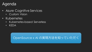 Agenda
• Azure Cognitive Services
• Custom Vision
• Kubernetes
• Kubernetes-based Serverless
• KEDA
OpenSource x AI の実現方法を知っていただく
 
