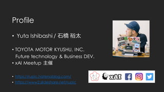 Profile
• Yuta Ishibashi / 石橋 裕太
• TOYOTA MOTOR KYUSHU, INC.
Future technology & Business DEV.
• xAI Meetup 主催
• https://rupic.hatenablog.com/
• https://www2.slideshare.net/rupic
 