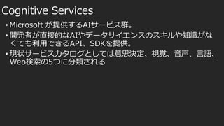 • Microsoft が提供するAIサービス群。
• 開発者が直接的なAIやデータサイエンスのスキルや知識がな
くても利用できるAPI、SDKを提供。
• 現状サービスカタログとしては意思決定、視覚、音声、言語、
Web検索の5つに分類される
Cognitive Services
 