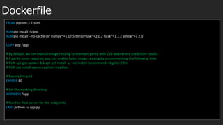 Dockerfile
FROM python:3.7-slim
RUN pip install -U pip
RUN pip install --no-cache-dir numpy~=1.17.5 tensorflow~=2.0.2 flask~=1.1.2 pillow~=7.2.0
COPY app /app
# By default, we run manual image resizing to maintain parity with CVS webservice prediction results.
# If parity is not required, you can enable faster image resizing by uncommenting the following lines.
# RUN apt-get update && apt-get install -y --no-install-recommends libglib2.0-bin
# RUN pip install opencv-python-headless
# Expose the port
EXPOSE 80
# Set the working directory
WORKDIR /app
# Run the flask server for the endpoints
CMD python -u app.py
 