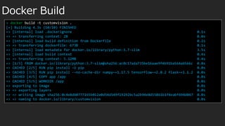 Docker Build
> docker build -t customvision .
[+] Building 4.3s (10/10) FINISHED
=> [internal] load .dockerignore 0.1s
=> => transferring context: 2B 0.0s
=> [internal] load build definition from Dockerfile 0.2s
=> => transferring dockerfile: 673B 0.1s
=> [internal] load metadata for docker.io/library/python:3.7-slim 3.5s
=> [internal] load build context 0.4s
=> => transferring context: 5.12MB 0.4s
=> [1/5] FROM docker.io/library/python:3.7-slim@sha256:ac0c17ada735be16aae9f4b91ba564a6566c 0.0s
=> CACHED [2/5] RUN pip install -U pip 0.0s
=> CACHED [3/5] RUN pip install --no-cache-dir numpy~=1.17.5 tensorflow~=2.0.2 flask~=1.1.2 0.0s
=> CACHED [4/5] COPY app /app 0.0s
=> CACHED [5/5] WORKDIR /app 0.0s
=> exporting to image 0.0s
=> => exporting layers 0.0s
=> => writing image sha256:0c4e8db0777165b012e0d54d549f19292bc5a2b94e8d55861b1f4eabf694d067 0.0s
=> => naming to docker.io/library/customvision 0.0s
 