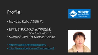 Profile
• Tsukasa Kato / 加藤 司
• 日本ビジネスシステムズ株式会社
シニアエキスパート
• Microsoft MVP for Microsoft Azure
• https://tsukatoh.hatenablog.com/
• https://www.slideshare.net/tsukasakatou9
 