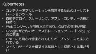 Kubernetes
• コンテナーアプリケーションを管理するためのオーケスト
レーションツール
• 自動デプロイ、スケーリング、アプリ・コンテナーの運用
自動化
• Webコンソールが用意されており、GUIでの管理が可能
• Google が社内のオーケストレーションツール「Borg」を
元に開発
• CNCFに寄贈され管理されておりオープンソースで提供さ
れている
• マイクロサービスを構築する基盤として採用される事が多
い
 