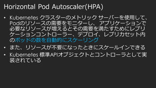 Horizontal Pod Autoscaler(HPA)
• Kubernetes クラスターのメトリック サーバーを使用して、
Podのリソースの需要をモニターし、 アプリケーションで
必要なリソースが増えるとその需要を満たすためにレプリ
ケーションコントローラー、デプロイ、レプリカセット内
のポッドの数を自動的にスケーリング
• また、リソースが不要になったときにスケールインできる
• Kubernetes 標準APIオブジェクトとコントローラとして実
装されている
 