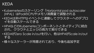 KEDA
• Kubernetesのスケーリング「Horizontal pod autoscaler
(HPA)」はPodのCPUやメモリ消費量で調整される
• KEDAは非HTTPなイベントに連動してクラスターへのデプロ
イを自動スケールできる
• HPAなどのKubernetesコンポーネントとネイティブに統合
され、クラウドとエッジの両方で実行できる
• KEDAがZero Scale in/outを行い、他はHPAがScale in/out
する
• 様々なスケーラーが用意されており、今後も追加予定
 