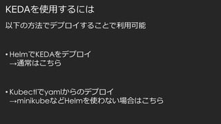 KEDAを使用するには
以下の方法でデプロイすることで利用可能
• HelmでKEDAをデプロイ
→通常はこちら
• Kubectlでyamlからのデプロイ
→minikubeなどHelmを使わない場合はこちら
 