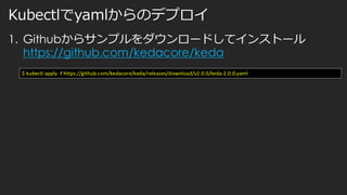 Kubectlでyamlからのデプロイ
1. Githubからサンプルをダウンロードしてインストール
https://github.com/kedacore/keda
$ kubectl apply -f https://github.com/kedacore/keda/releases/download/v2.0.0/keda-2.0.0.yaml
 