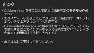 まとめ
• Custom Visionを使うことで簡単に画像判定のモデルが作成
できる
• エクスポートして使うことでクラウドに接続せず、オンプレ
ミスやスマホアプリの中でも利用可能
• KubernetesやServerlessと組み合わせてコンテナアプリとし
て構築することでインターネットに接続できないポリシーの
企業でも利用検討が視野に入ってくる
• まずは試して実践してみてください
 