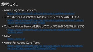 • Azure Cognitive Services
• https://docs.microsoft.com/ja-jp/azure/cognitive-services/
• モバイルデバイスで使用するためにモデルをエクスポートする
• https://docs.microsoft.com/ja-jp/azure/cognitive-services/custom-
vision-service/export-your-model
• Custom Vision Serviceを使用してエッジで画像の分類を実行する
• https://docs.microsoft.com/ja-jp/azure/iot-edge/tutorial-deploy-
custom-vision
• KEDA
• https://keda.sh
• Azure Functions Core Tools
• https://docs.microsoft.com/ja-jp/azure/azure-functions/functions-
run-local?tabs=macos%2Ccsharp%2Cbash
参考URL
 