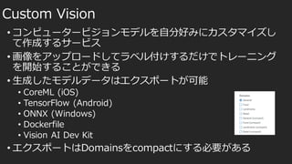 • コンピュータービジョンモデルを自分好みにカスタマイズし
て作成するサービス
• 画像をアップロードしてラベル付けするだけでトレーニング
を開始することができる
• 生成したモデルデータはエクスポートが可能
• CoreML (iOS)
• TensorFlow (Android)
• ONNX (Windows)
• Dockerfile
• Vision AI Dev Kit
• エクスポートはDomainsをcompactにする必要がある
Custom Vision
 