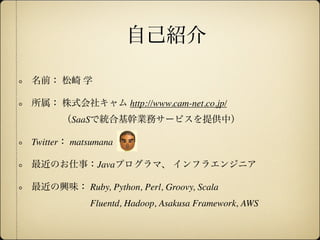 自己紹介

名前： 松崎 学

所属： 株式会社キャム http://www.cam-net.co.jp/
      （SaaSで統合基幹業務サービスを提供中）

Twitter： matsumana

最近のお仕事：Javaプログラマ、 インフラエンジニア

最近の興味： Ruby, Python, Perl, Groovy, Scala
            Fluentd, Hadoop, Asakusa Framework, AWS
 
