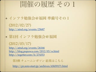 開催の履歴 その１
インフラ勉強会＠福岡 準備号その１
(2012/02/27)
http://atnd.org/events/25687


第1回 インフラ勉強会＠福岡
(2012/03/17)
http://atnd.org/events/26166
http://blog.popowa.com/2012/03/w.html
http://togetter.com/li/274353

  第3弾 チューニンガソン 結果はこちら
  http://pr.zero-start.jp/archives/65659171.html
 