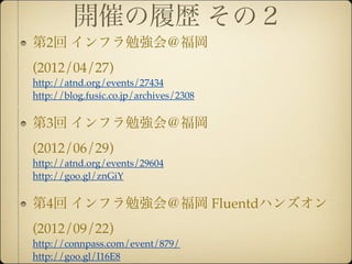 開催の履歴 その２
第2回 インフラ勉強会＠福岡
(2012/04/27)
http://atnd.org/events/27434
http://blog.fusic.co.jp/archives/2308


第3回 インフラ勉強会＠福岡
(2012/06/29)
http://atnd.org/events/29604
http://goo.gl/znGiY


第4回 インフラ勉強会＠福岡 Fluentdハンズオン
(2012/09/22)
http://connpass.com/event/879/
http://goo.gl/I16E8
 
