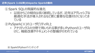 18
© 2021 NTT DATA Corporation
近年(Spark 3.0以降)のApache Sparkの動向
①Spark SQLの飛躍的な進化
• 以前からこの傾向は長く継続しているが、近年はアグレッシブな
最適化手法が導入されるなど更に重要な位置付けになってき
ている
②PySpark(※)のユーザビリティ向上
• アナリティクスの分野で用いられる事が多いPythonのユーザ向
けに、機能改善やドキュメントの整備が行われている
※ SparkのPythonバインディング
 