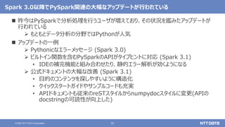 31
© 2021 NTT DATA Corporation
Spark 3.0以降でPySpark関連の大幅なアップデートが行われている
 昨今はPySparkで分析処理を行うユーザが増えており、その状況を鑑みたアップデートが
行われている
 もともとデータ分析の分野ではPythonが人気
 アップデートの一例
 Pythonicなエラーメッセージ (Spark 3.0)
 ビルトイン関数を含むPySparkのAPIがタイプヒントに対応 (Spark 3.1)
• IDEの補完機能と組み合わせたり、静的エラー解析が効くようになる
 公式ドキュメントの大幅な改善 (Spark 3.1)
• 目的のコンテンツを探しやすいように構造化
• クイックスタートガイドやサンプルコードも充実
• APIドキュメントも従来のreSTスタイルからnumpydocスタイルに変更(APIの
docstringの可読性が向上した)
 