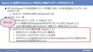32
© 2021 NTT DATA Corporation
Spark 3.0以降でPythonユーザ向けに大幅なアップデートが行われている
 昨今はPySparkで分析処理を行うユーザが増えており、その状況を鑑みたアップデートが
行われている
 もともとデータ分析の分野ではPythonが人気
 アップデートの一例
 Pythonicなエラーメッセージ (Spark 3.0)
 ビルトイン関数を含むPySparkのAPIがタイプヒントに対応 (Spark 3.1)
• IDEの補完機能と組み合わせたり、静的エラー解析が効くようになる
 公式ドキュメントの大幅な改善 (Spark 3.1)
• 目的のコンテンツを探しやすいように構造化
• クイックスタートガイドやサンプルコードも充実
• APIドキュメントも従来のreSTスタイルからnumpydocスタイルに変更(APIの
docstringの可読性が向上した)
Pick Up!
 