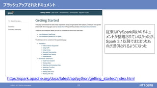 33
© 2021 NTT DATA Corporation
ブラッシュアップされたドキュメント
https://spark.apache.org/docs/latest/api/python/getting_started/index.html
従来はPySpark向けのドキュ
メントが整理されていなかったが、
Spark 3.1以降でまとまったも
のが提供されるようになった
 