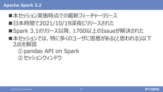 37
© 2021 NTT DATA Corporation
Apache Spark 3.2
本セッション実施時点での最新フィーチャーリリース
日本時間で2021/10/19深夜にリリースされた
Spark 3.1のリリース以降、1700以上のIssueが解決された
本セッションでは、特に多くのユーザに恩恵がある(と思われる)以下
2点を解説
①pandas API on Spark
②セッションウィンドウ
 