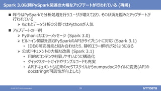 39
© 2021 NTT DATA Corporation
Spark 3.0以降PySpark関連の大幅なアップデートが行われている (再掲)
 昨今はPySparkで分析処理を行うユーザが増えており、その状況を鑑みたアップデートが
行われている
 もともとデータ分析の分野ではPythonが人気
 アップデートの一例
 Pythonicなエラーメッセージ (Spark 3.0)
 ビルトイン関数を含むPySparkのAPIがタイプヒントに対応 (Spark 3.1)
• IDEの補完機能と組み合わせたり、静的エラー解析が効くようになる
 公式ドキュメントの大幅な改善 (Spark 3.1)
• 目的のコンテンツを探しやすいように構造化
• クイックスタートガイドやサンプルコードも充実
• APIドキュメントも従来のreSTスタイルからnumpydocスタイルに変更(APIの
docstringの可読性が向上した)
 