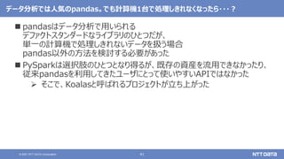 41
© 2021 NTT DATA Corporation
データ分析では人気のpandas。でも計算機1台で処理しきれなくなったら・・・？
 pandasはデータ分析で用いられる
デファクトスタンダードなライブラリのひとつだが、
単一の計算機で処理しきれないデータを扱う場合
pandas以外の方法を検討する必要があった
 PySparkは選択肢のひとつとなり得るが、既存の資産を流用できなかったり、
従来pandasを利用してきたユーザにとって使いやすいAPIではなかった
 そこで、Koalasと呼ばれるプロジェクトが立ち上がった
 