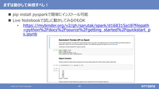 46
© 2021 NTT DATA Corporation
まずは動かして体感すべし！
 pip install pysparkで簡単にインストール可能
 Live Notebookで試しに動かしてみるのもOK
• https://mybinder.org/v2/gh/sarutak/spark/d168315a18?filepath
=python%2Fdocs%2Fsource%2Fgetting_started%2Fquickstart_p
s.ipynb
 