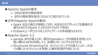 67
© 2021 NTT DATA Corporation
まとめ
 Apache Sparkの基本
 OSSの並列分散処理系
 並列分散処理を身近になるように設計されている
 近年のApache Sparkの動向
 Spark SQLの進化が継続しており、AQEなどのアグレッシブな最適化が
盛り込まれた(Spark 3.2からはデフォルトで有効)
 PySparkユーザビリティ向上のアップデートが多数盛り込まれた
 Apache Spark 3.2
 pandas APIが導入され、既存のpandasユーザが資産を流用したり、
使い慣れたAPIを利用しつつ、処理をスケールアウトさせられる
 Structured Streamingでは、セッションウィンドウの導入により、これま
では難しかったセッションを考慮した集約処理が可能になった
 