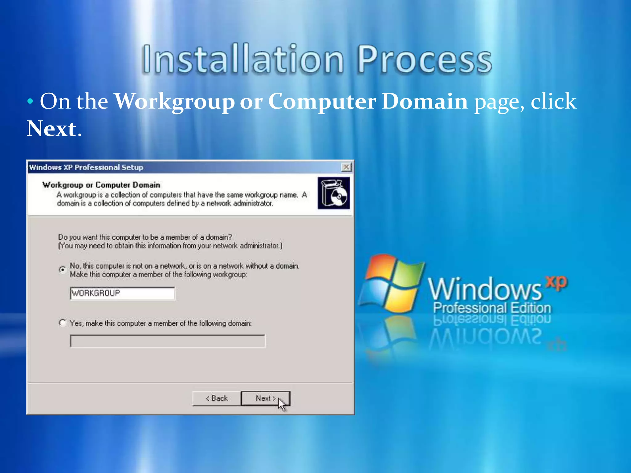 Installation Process On the Date and Time Settings page, set your computer’s clock. Then, click the Time Zone down arrow, and select your time zone. Click Next.Installation Process Windows XP will spend about a minute configuring your computer. On the Networking Settings page, click Next.Installation Process On the Workgroup or Computer Domain page, click Next.Installation Process Windows XP will spend 20 or 30 minutes configuring your computer and will automatically restart when finished. When the Display Settings dialog appears, click OK.