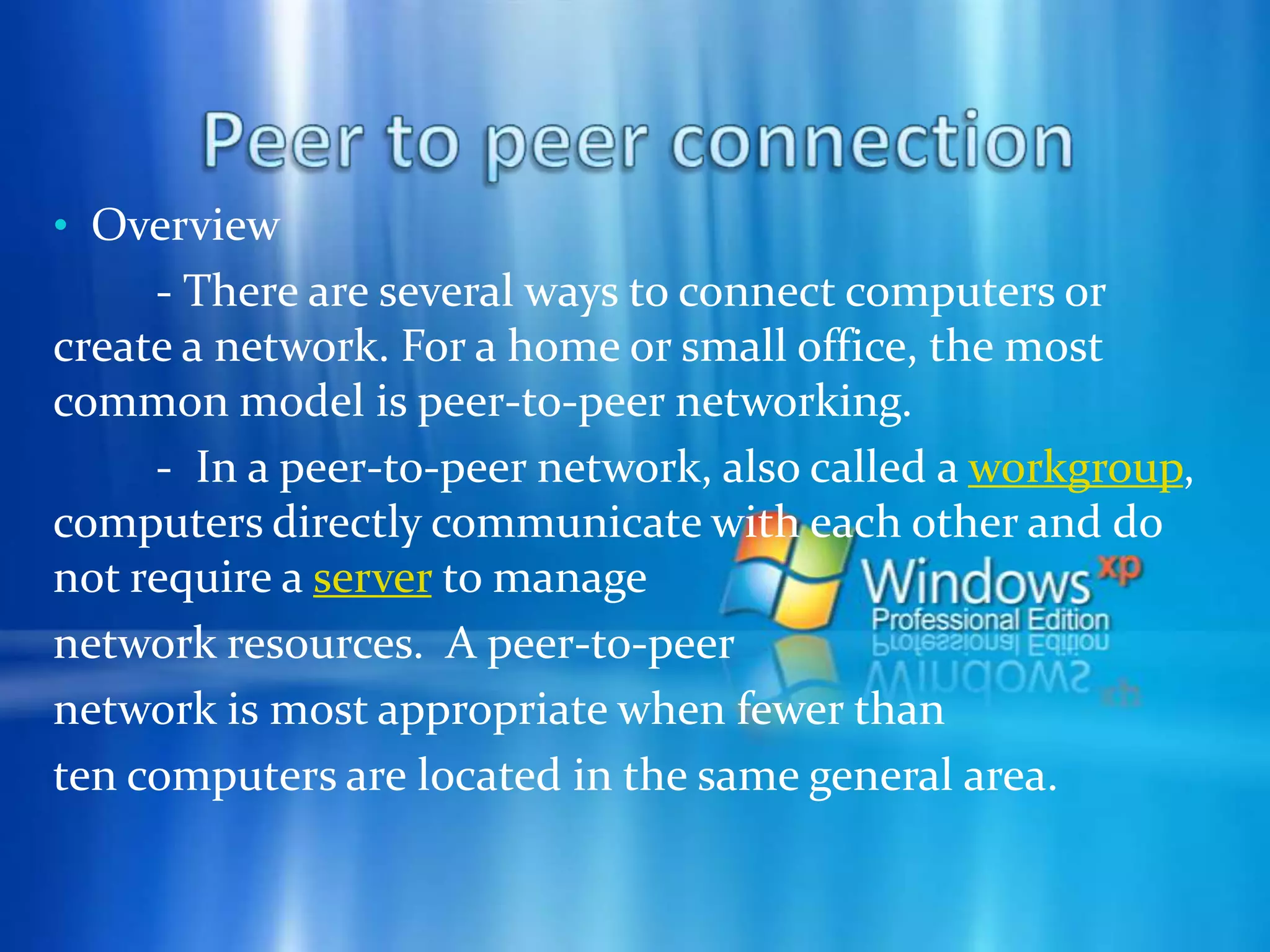  Work on files stored on any computer on the network. Share printers with all of the  computers on the network.  Play multiplayer games. Peer to peer connection - Peer-to-peer networking is the utilization of the relatively powerful personal computers that exist at the edge of the Internet for more than just client-based computing tasks. The modern PC has a very fast processor, vast memory, and a large hard disk, none of which are being fully utilized when performingcommon computing tasks such ase-mail and Web browsing. The modern PC can easily act as both a client and server (a peer) for many types of applications.